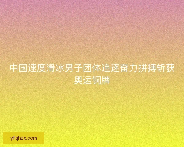 中国速度滑冰男子团体追逐奋力拼搏斩获奥运铜牌 中国速度滑冰男子团体追逐奋力拼搏斩获奥运铜牌