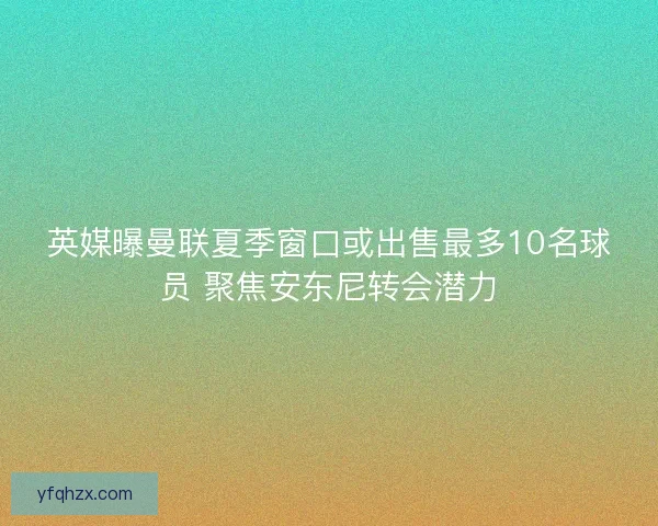 英媒曝曼联夏季窗口或出售最多10名球员 聚焦安东尼转会潜力