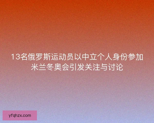 13名俄罗斯运动员以中立个人身份参加米兰冬奥会引发关注与讨论