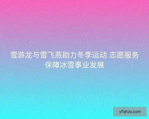 雪游龙与雪飞燕助力冬季运动 志愿服务保障冰雪事业发展