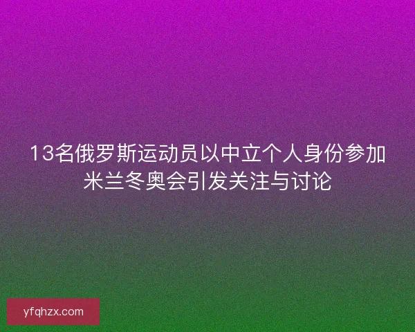 13名俄罗斯运动员以中立个人身份参加米兰冬奥会引发关注与讨论
