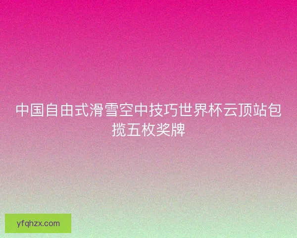中国自由式滑雪空中技巧世界杯云顶站包揽五枚奖牌