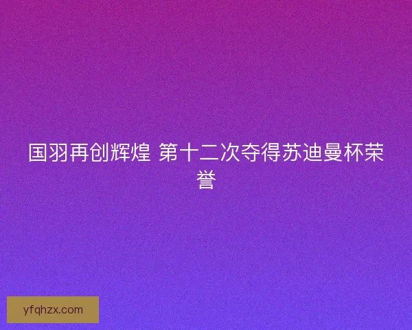 国羽再创辉煌 第十二次夺得苏迪曼杯荣誉