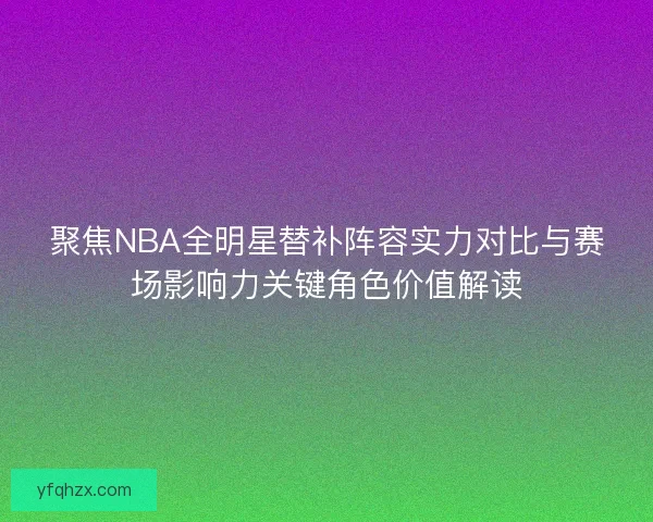 聚焦NBA全明星替补阵容实力对比与赛场影响力关键角色价值解读