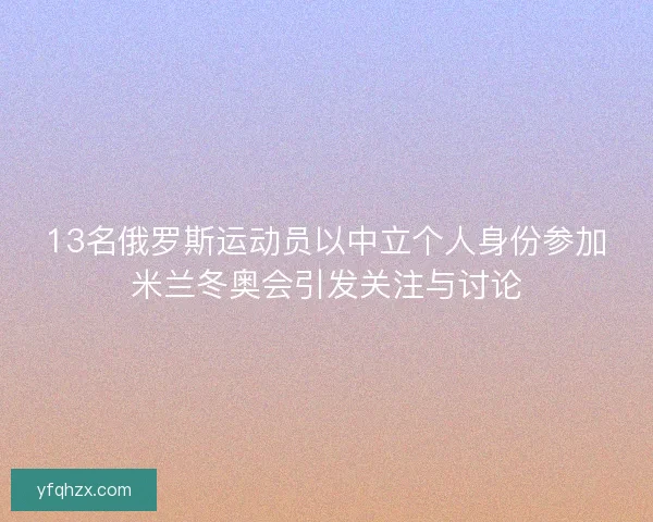 13名俄罗斯运动员以中立个人身份参加米兰冬奥会引发关注与讨论