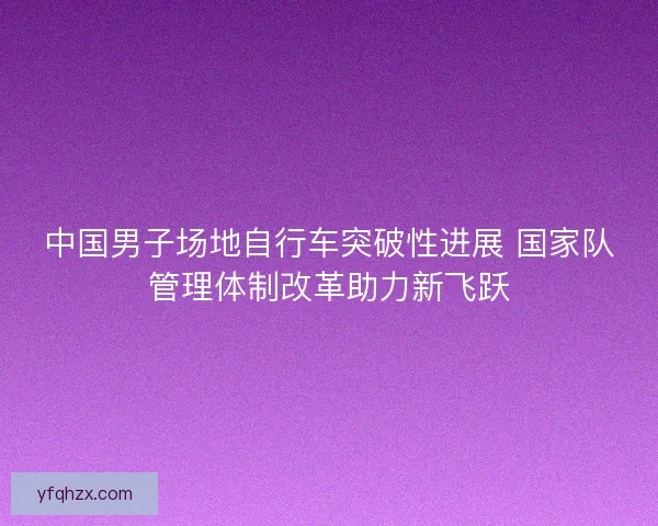 中国男子场地自行车突破性进展 国家队管理体制改革助力新飞跃