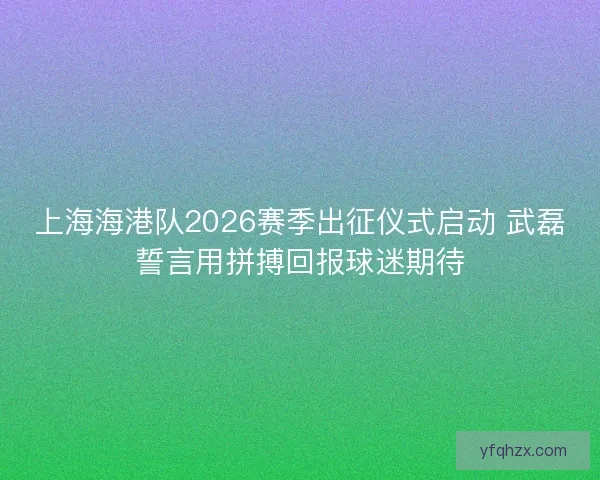 上海海港队2026赛季出征仪式启动 武磊誓言用拼搏回报球迷期待