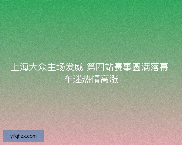 上海大众主场发威 第四站赛事圆满落幕 车迷热情高涨