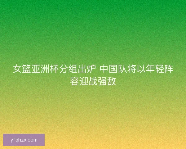 女篮亚洲杯分组出炉 中国队将以年轻阵容迎战强敌
