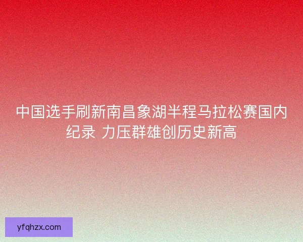 中国选手刷新南昌象湖半程马拉松赛国内纪录 力压群雄创历史新高