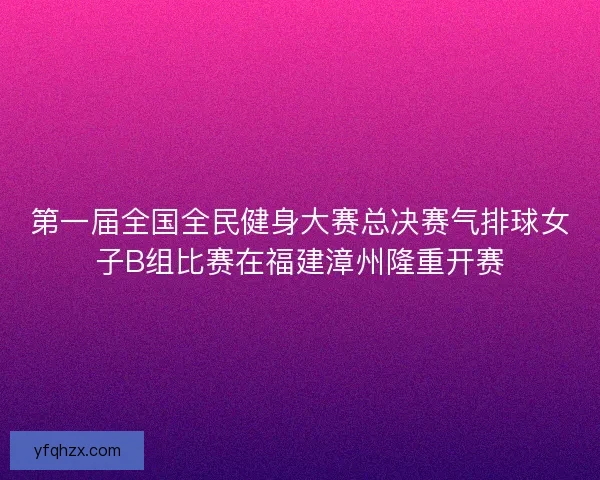 第一届全国全民健身大赛总决赛气排球女子B组比赛在福建漳州隆重开赛
